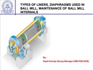 TYPES OF LINERS, DIAPHRAGMS USED IN
BALL MILL, MAINTENANCE OF BALL MILL
INTERNALS
By-
Kapil Kukreja (Group Manager-CME-PSD-NCB)
 