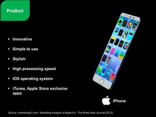 Innovative
 Simple to use
 Stylish
 High processing speed
 IOS operating system
 iTunes, Apple Store exclusive
apps
iPhone
Source: marketing91.com; ‘Marketing Analysis of Apple Inc’, The Write Pass Journal (2012)
 