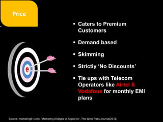  Caters to Premium
Customers
 Demand based
 Skimming
 Strictly ‘No Discounts’
 Tie ups with Telecom
Operators like Airtel &
Vodafone for monthly EMI
plans
Source: marketing91.com; ‘Marketing Analysis of Apple Inc’, The Write Pass Journal(2012)
 