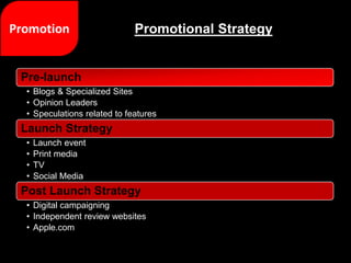 Pre-launch
• Blogs & Specialized Sites
• Opinion Leaders
• Speculations related to features
Launch Strategy
• Launch event
• Print media
• TV
• Social Media
Post Launch Strategy
• Digital campaigning
• Independent review websites
• Apple.com
Promotional Strategy
 