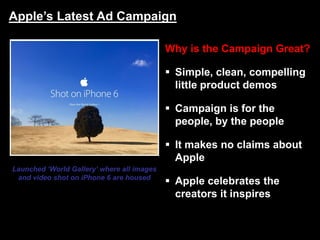Apple’s Latest Ad Campaign
Launched ‘World Gallery’ where all images
and video shot on iPhone 6 are housed
Why is the Campaign Great?
 Simple, clean, compelling
little product demos
 Campaign is for the
people, by the people
 It makes no claims about
Apple
 Apple celebrates the
creators it inspires
 