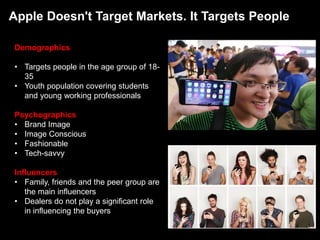 Apple Doesn't Target Markets. It Targets People
Demographics
• Targets people in the age group of 18-
35
• Youth population covering students
and young working professionals
Psychographics
• Brand Image
• Image Conscious
• Fashionable
• Tech-savvy
Influencers
• Family, friends and the peer group are
the main influencers
• Dealers do not play a significant role
in influencing the buyers
 