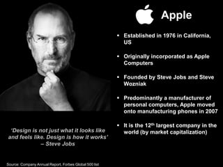 Apple
 Established in 1976 in California,
US
 Originally incorporated as Apple
Computers
 Founded by Steve Jobs and Steve
Wozniak
 Predominantly a manufacturer of
personal computers, Apple moved
onto manufacturing phones in 2007
 It is the 12th largest company in the
world (by market capitalization)‘Design is not just what it looks like
and feels like. Design is how it works’
– Steve Jobs
Source: Company Annual Report, Forbes Global 500 list
 