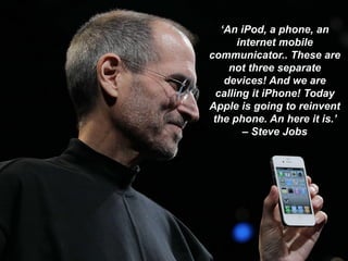 ‘An iPod, a phone, an
internet mobile
communicator.. These are
not three separate
devices! And we are
calling it iPhone! Today
Apple is going to reinvent
the phone. An here it is.’
– Steve Jobs
 