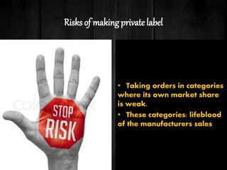 Risks of making private label
• Taking orders in categories
where its own market share
is weak.
• These categories: lifeblood
of the manufacturers sales
 
