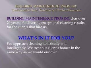 BUILDING MAINTENENCE PROS INC ,has over
20 years of delivering exceptional cleaning results
for the clients that hire us.
WHAT'S IN IT FOR YOU?
We approach cleaning holistically and
intelligently. We treat our client’s homes in the
same way as we would our own.
 