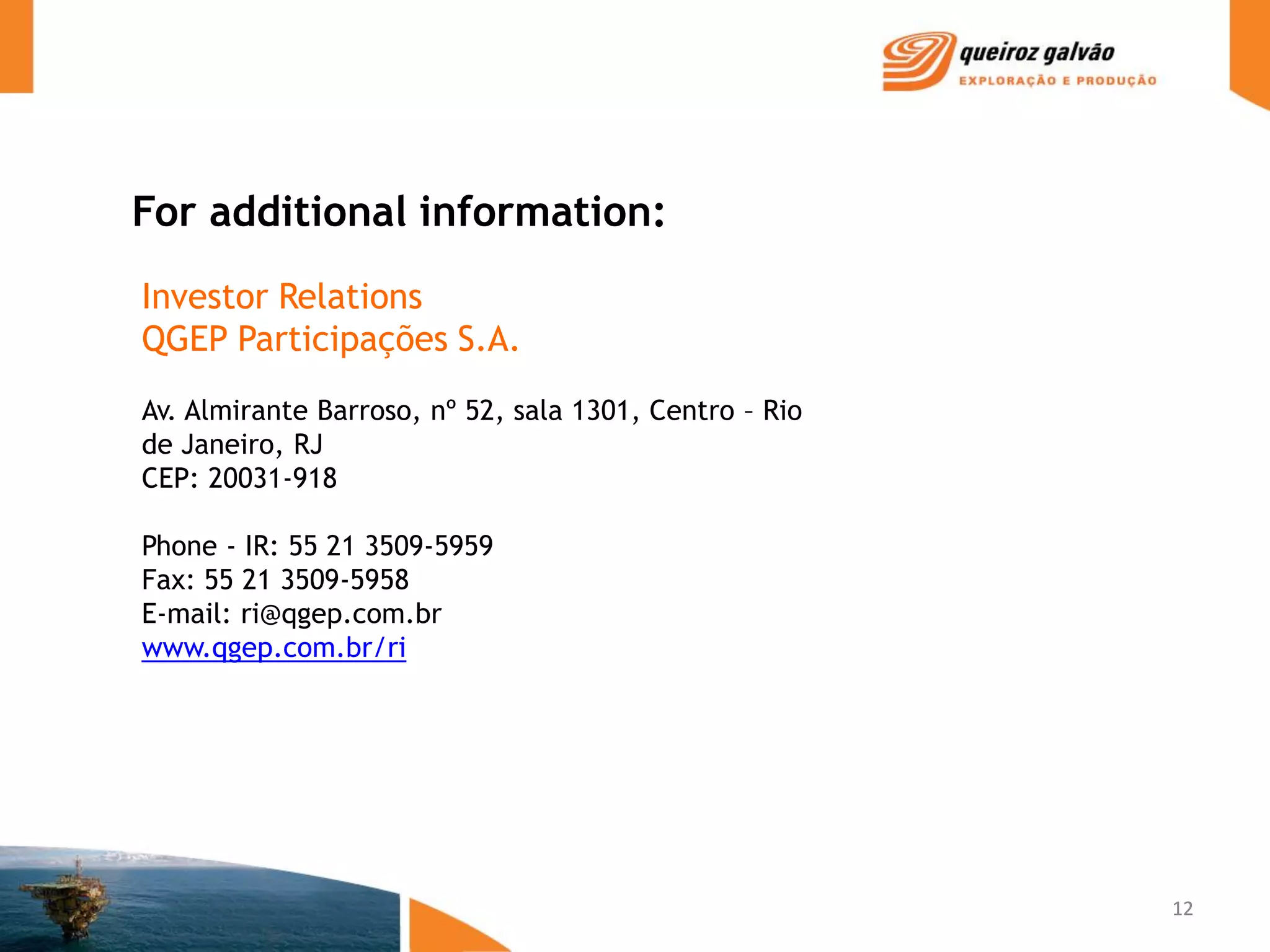 For additional information:
Investor Relations
QGEP Participações S.A.
Av. Almirante Barroso, nº 52, sala 1301, Centro – Rio
de Janeiro, RJ
CEP: 20031-918

Phone - IR: 55 21 3509-5959
Fax: 55 21 3509-5958
E-mail: ri@qgep.com.br
www.qgep.com.br/ri




                                                        12
 