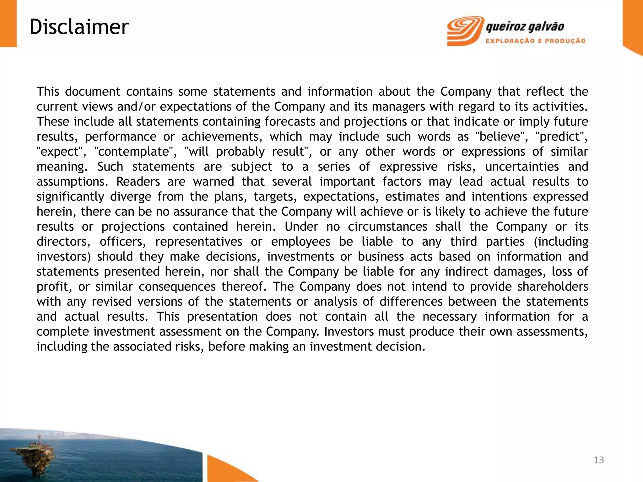 Disclaimer

This document contains some statements and information about the Company that reflect the
current views and/or expectations of the Company and its managers with regard to its activities.
These include all statements containing forecasts and projections or that indicate or imply future
results, performance or achievements, which may include such words as "believe", "predict",
"expect", "contemplate", "will probably result", or any other words or expressions of similar
meaning. Such statements are subject to a series of expressive risks, uncertainties and
assumptions. Readers are warned that several important factors may lead actual results to
significantly diverge from the plans, targets, expectations, estimates and intentions expressed
herein, there can be no assurance that the Company will achieve or is likely to achieve the future
results or projections contained herein. Under no circumstances shall the Company or its
directors, officers, representatives or employees be liable to any third parties (including
investors) should they make decisions, investments or business acts based on information and
statements presented herein, nor shall the Company be liable for any indirect damages, loss of
profit, or similar consequences thereof. The Company does not intend to provide shareholders
with any revised versions of the statements or analysis of differences between the statements
and actual results. This presentation does not contain all the necessary information for a
complete investment assessment on the Company. Investors must produce their own assessments,
including the associated risks, before making an investment decision.




                                                                                                     13
 