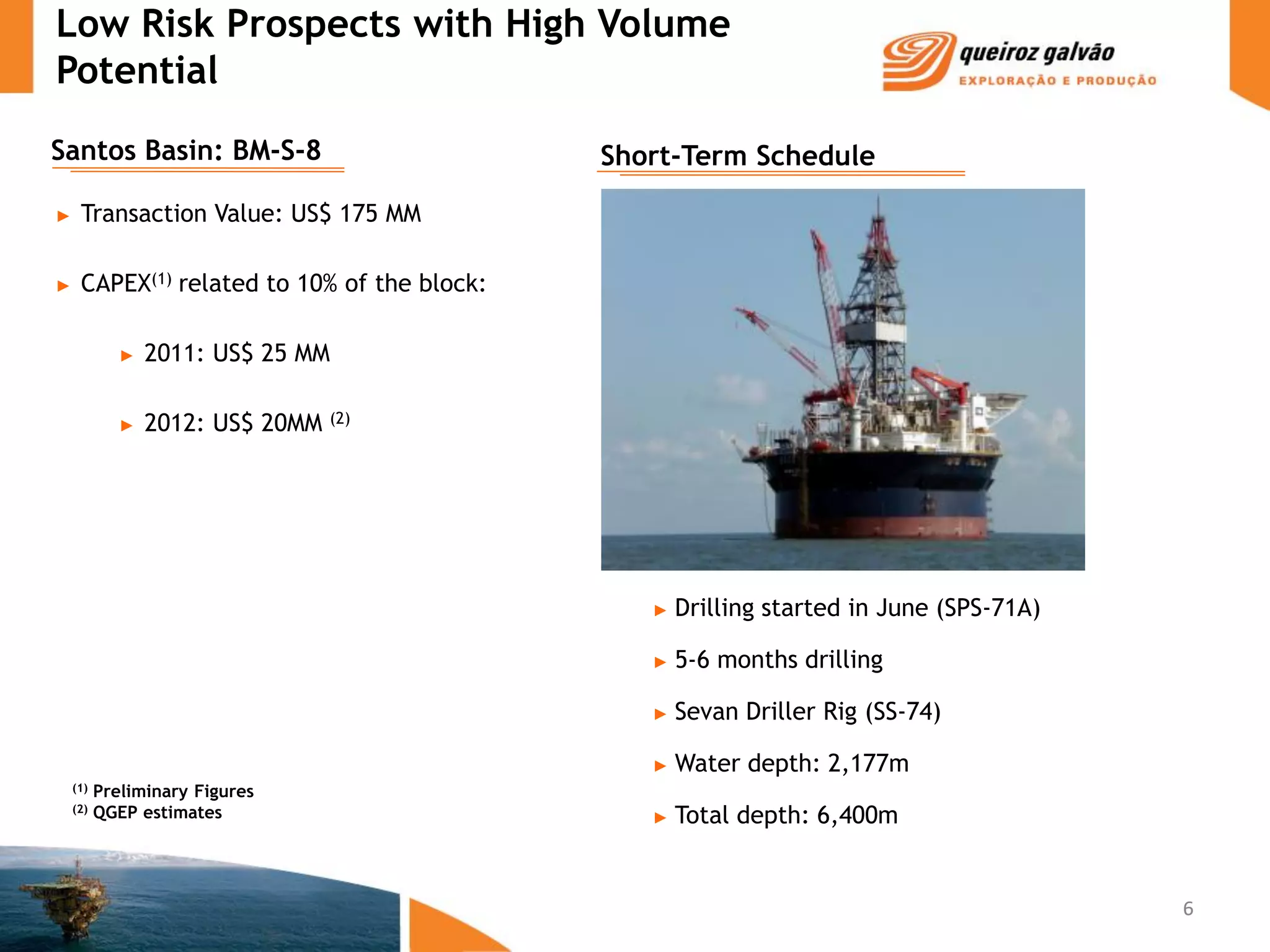 Low Risk Prospects with High Volume
Potential
Santos Basin: BM-S-8                         Short-Term Schedule

►    Transaction Value: US$ 175 MM

►    CAPEX(1) related to 10% of the block:

             ►   2011: US$ 25 MM

             ►   2012: US$ 20MM   (2)




                                                ►   Drilling started in June (SPS-71A)

                                                ►   5-6 months drilling

                                                ►   Sevan Driller Rig (SS-74)

                                                ►   Water depth: 2,177m
    (1)   Preliminary Figures
    (2)   QGEP estimates                        ►   Total depth: 6,400m


                                                                                         6
 