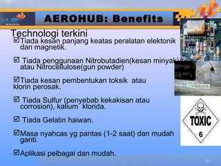 AEROHUB: Benefits
Technologi terkini
Tiada kesan panjang keatas peralatan elektonik
 dan magnetik.
 Tiada penggunaan Nitrobutadien(kesan minyak)
 atau Nitrocellulose(gun powder)
Tiada kesan pembentukan toksik atau
klorin perosak.
 Tiada Sulfur (penyebab kekakisan atau
 corrosion), kalium klorida.
 Tiada Gelatin haiwan.
Masa nyahcas yg pantas (1-2 saat) dan mudah
 ganti.
Aplikasi pelbagai dan mudah.
                                   Designed by
                                                         21
                          HUB TECHNOLOGIES (M) SDN BHD
 
