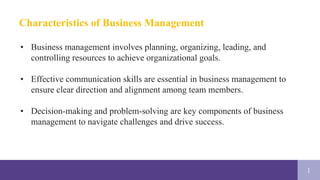 1
Characteristics of Business Management
• Business management involves planning, organizing, leading, and
controlling resources to achieve organizational goals.
• Effective communication skills are essential in business management to
ensure clear direction and alignment among team members.
• Decision-making and problem-solving are key components of business
management to navigate challenges and drive success.
 
