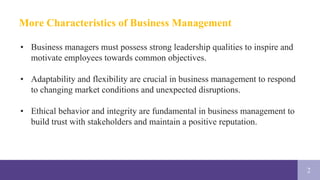 2
More Characteristics of Business Management
• Business managers must possess strong leadership qualities to inspire and
motivate employees towards common objectives.
• Adaptability and flexibility are crucial in business management to respond
to changing market conditions and unexpected disruptions.
• Ethical behavior and integrity are fundamental in business management to
build trust with stakeholders and maintain a positive reputation.
 