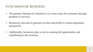 1
FUNCTIONS OF BUSINESS
• The primary function of a business is to create value for customers through
products or services.
• Businesses also aim to generate revenue and profits to sustain operations
and growth.
• Additionally, businesses play a role in creating job opportunities and
contributing to the economy.
 