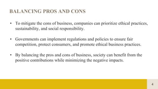 4
BALANCING PROS AND CONS
• To mitigate the cons of business, companies can prioritize ethical practices,
sustainability, and social responsibility.
• Governments can implement regulations and policies to ensure fair
competition, protect consumers, and promote ethical business practices.
• By balancing the pros and cons of business, society can benefit from the
positive contributions while minimizing the negative impacts.
 