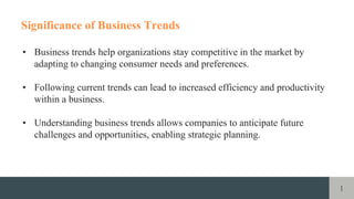 1
Significance of Business Trends
• Business trends help organizations stay competitive in the market by
adapting to changing consumer needs and preferences.
• Following current trends can lead to increased efficiency and productivity
within a business.
• Understanding business trends allows companies to anticipate future
challenges and opportunities, enabling strategic planning.
 