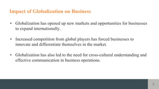 3
Impact of Globalization on Business
• Globalization has opened up new markets and opportunities for businesses
to expand internationally.
• Increased competition from global players has forced businesses to
innovate and differentiate themselves in the market.
• Globalization has also led to the need for cross-cultural understanding and
effective communication in business operations.
 