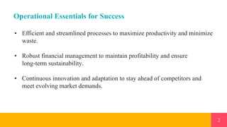 2
Operational Essentials for Success
• Efficient and streamlined processes to maximize productivity and minimize
waste.
• Robust financial management to maintain profitability and ensure
long-term sustainability.
• Continuous innovation and adaptation to stay ahead of competitors and
meet evolving market demands.
 