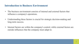 1
Introduction to Business Environment
• The business environment consists of internal and external factors that
influence a company's operations.
• Understanding these factors is crucial for strategic decision-making and
long-term success.
• Internal factors are within the company's control, while external factors are
outside influences that the company must adapt to.
 