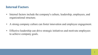 2
Internal Factors
• Internal factors include the company's culture, leadership, employees, and
organizational structure.
• A strong company culture can foster innovation and employee engagement.
• Effective leadership can drive strategic initiatives and motivate employees
to achieve company goals.
 