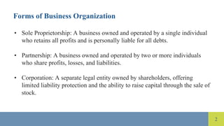2
Forms of Business Organization
• Sole Proprietorship: A business owned and operated by a single individual
who retains all profits and is personally liable for all debts.
• Partnership: A business owned and operated by two or more individuals
who share profits, losses, and liabilities.
• Corporation: A separate legal entity owned by shareholders, offering
limited liability protection and the ability to raise capital through the sale of
stock.
 