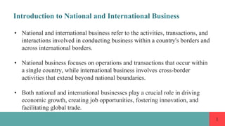 1
Introduction to National and International Business
• National and international business refer to the activities, transactions, and
interactions involved in conducting business within a country's borders and
across international borders.
• National business focuses on operations and transactions that occur within
a single country, while international business involves cross-border
activities that extend beyond national boundaries.
• Both national and international businesses play a crucial role in driving
economic growth, creating job opportunities, fostering innovation, and
facilitating global trade.
 