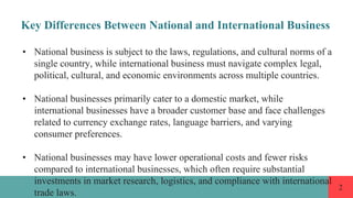 2
Key Differences Between National and International Business
• National business is subject to the laws, regulations, and cultural norms of a
single country, while international business must navigate complex legal,
political, cultural, and economic environments across multiple countries.
• National businesses primarily cater to a domestic market, while
international businesses have a broader customer base and face challenges
related to currency exchange rates, language barriers, and varying
consumer preferences.
• National businesses may have lower operational costs and fewer risks
compared to international businesses, which often require substantial
investments in market research, logistics, and compliance with international
trade laws.
 