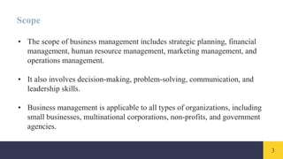 3
Scope
• The scope of business management includes strategic planning, financial
management, human resource management, marketing management, and
operations management.
• It also involves decision-making, problem-solving, communication, and
leadership skills.
• Business management is applicable to all types of organizations, including
small businesses, multinational corporations, non-profits, and government
agencies.
 