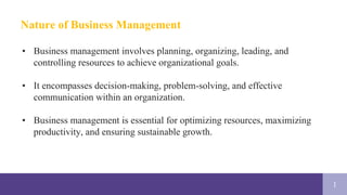 1
Nature of Business Management
• Business management involves planning, organizing, leading, and
controlling resources to achieve organizational goals.
• It encompasses decision-making, problem-solving, and effective
communication within an organization.
• Business management is essential for optimizing resources, maximizing
productivity, and ensuring sustainable growth.
 