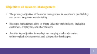 2
Objectives of Business Management
• The primary objective of business management is to enhance profitability
and ensure long-term sustainability.
• Business management aims to create value for stakeholders, including
customers, employees, and shareholders.
• Another key objective is to adapt to changing market dynamics,
technological advancements, and competitive landscapes.
 