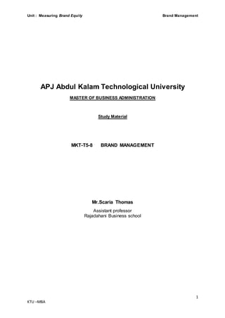 Unit : Measuring Brand Equity Brand Management
1
KTU –MBA
APJ Abdul Kalam Technological University
MASTER OF BUSINESS ADMINISTRATION
Study Material
MKT-T5-8 BRAND MANAGEMENT
Mr.Scaria Thomas
Assistant professor
Rajadahani Business school
 