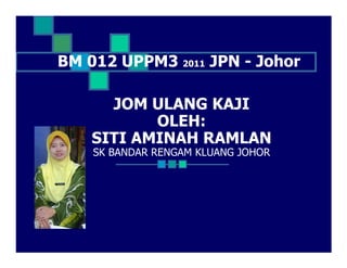 BM 012 UPPM3 2011 JPN - Johor

      JOM ULANG KAJI
           OLEH:
    SITI AMINAH RAMLAN
    SK BANDAR RENGAM KLUANG JOHOR
 