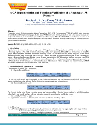 International Journal Of Computational Engineering Research (ijceronline.com) Vol. 2 Issue. 5



  FPGA Implementation and Functional Verification of a Pipelined MIPS
                            Processor
                            1
                                  Balaji valli, 2 A. Uday Kumar, 3 B.Vijay Bhaskar
                                           1
                                             PG Scholor, 2 Asst. Professors, 3Assoc. Professor,
                       1, 2, 3
                                 Avanthi’s St. Theressa Institute of Engineering & Technology, Garividi ,A.P.



Abstract:
This project targets the implementation design of a pipelined MIPS RISC Processor using VHDL (Very high speed integrated
circuit Hardware Description Language). In this paper MIPS instruction format, instruction data path, decoder modules are
analyzed. Furthermore, instruction fetch (IF) module of a CPU is designed based on RISC CPU instruction set. Function of IF
module mainly includes fetch instruction and latch module address arithmetic module check validity of instruction module
synchronous control module.

Keywords: MIPS, RISC, CPU, VHDL, FPGA, ID, IF, EX, MEM

1. Introduction
Pipeline is one of the basic techniques to improve the CPU’s performance. This paper based on MIPS instruction set, designed
a five-stage pipeline CPU. MIPS processor is basically a RISC micro processor. RISC CPU has extensive use in embedded
system. Developing CPU with RISC structure is necessary choice. The MIPS Architecture defines thirty-two, 32-bit general
purpose registers (GPRs). Instruction Set Architecture (ISA) of processor is composed of instruction set and corresponding
registers. Program based on same ISA can run on the same instruction set. MIPS instruction has been developed from 32-bit
MIPSI to 64-bit MIPSIII and MIPSIV since it was created. To assure downward compatibility, every generation production of
MIPS instruction directly extends new instruction based on old instruction but not abnegates any old instruction, so MIPS
processor of 64-bit instruction set can execute 32-bit instruction.

2. Implementation of Pipelined MIPS Processor
There are three formats of MIPS instructions:
    (i) Register Format (R-type)

                                    OPCODE        RS          RT          RD          Shift      FUN
                                    (31 to 26)    (25to21)    (20to16)    (15to11)    (10to6)    (5to 0)

The first two 5-bit register specifications are the two read registers and the last 5-bit register specification is the destination
register, that the instruction will use. The last 6-bits in the instruction are used as function bits.
     (ii) Immediate Format (I-type)

                                    OPCODE        RS          RT          RD          Shift      FUN
                                    (31 to 26)    (25to21)    (20to16)    (15to11)    (10to6)    (5to 0)

The I-type is similar to the R-type except the second read register and the 5 function bits are replaced by a 16-bit immediate
value. Each I-type opcode can have only one instruction because it has no function bits like the R-type.
    (iii) Jump Type Format (J- type)
The J-type format consists of a 6-bit opcode and remaining bit indicates branching address.

                                     OPCODE        RS          RT          RD          Shift      FUN
                                     (31 to 26)    (25to21)    (20to16)    (15to11)    (10to6)    (5to 0)

3. Architecture
The MIPS pipelined processor involves five steps, the division of an instruction into five stages implies a five-stage pipeline:
                1. Instruction Fetch (IF): fetching the instruction from the memory
                2. Instruction Decode (ID): reading the registers and decoding the instruction
Issn 2250-3005(online)                                            September| 2012                               Page 1559
 