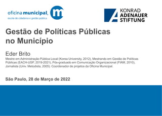 Gestão de Políticas Públicas
no Município
São Paulo, 28 de Março de 2022
Eder Brito
Mestre em Administração Pública Local (Korea University, 2012), Mestrando em Gestão de Políticas
Públicas (EACH-USP, 2019-2021), Pós-graduado em Comunicação Organizacional (FIAM, 2010),
Jornalista (Univ. Metodista, 2005). Coordenador de projetos da Oficina Municipal.
 