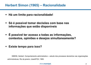 25
 Há um limite para racionalidade!
 Só é possível tomar decisões com base nas
informações que estão disponíveis
 É possível ter acesso a todas as informações,
contextos, opiniões e desejos simultaneamente?
 Existe tempo para isso?
Herbert Simon (1965) – Racionalidade
SIMON, Herbert. Comportamento administrativo – estudo dos processos decisórios nas organizações
administrativas. Rio de janeiro, Usaid/FGV, 1965.
 