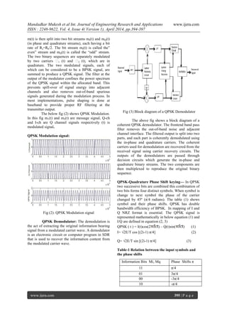 Mandadkar Mukesh et al Int. Journal of Engineering Research and Applications www.ijera.com
ISSN : 2248-9622, Vol. 4, Issue 4( Version 1), April 2014, pp.394-397
www.ijera.com 395 | P a g e
m(t) is then split into two bit streams mI(t) and mQ(t)
(in phase and quadrature streams), each having a bit
rate of Rs=Rb/2. The bit stream mI(t) is called the”
even” stream and mQ(t) is called the “odd” stream.
The two binary sequences are separately modulated
by two carriers ϕ1 (t) and ϕ2 (t), which are in
quadrature. The two modulated signals, each of
which can be considered to be a BPSK signal, are
summed to produce a QPSK signal. The filter at the
output of the modulator confines the power spectrum
of the QPSK signal within the allocated band. This
prevents spill-over of signal energy into adjacent
channels and also removes out-of-band spurious
signals generated during the modulation process. In
most implementations, pulse shaping is done at
baseband to provide proper RF filtering at the
transmitter output.
The below fig (2) shows QPSK Modulation.
In this fig m1(t) and m2(t) are message signal, Q-ch
and I-ch are Q channel signals respectively (t) is
modulated signal.
QPSK Modulation signal:
Fig (2): QPSK Modulation signal
QPSK Demodulator: The demodulation is
the act of extracting the original information bearing
signal from a modulated carrier wave. A demodulator
is an electronic circuit or computer program in SDR
that is used to recover the information content from
the modulated carrier wave.
Fig (3) Block diagram of a QPSK Demodulator
The above fig shows a block diagram of a
coherent QPSK demodulator. The frontend band pass
filter removes the out-of-band noise and adjacent
channel interface. The filtered output is split into two
parts, and each part is coherently demodulated using
the in-phase and quadrature carriers. The coherent
carriers used for demodulation are recovered from the
received signal using carrier recovery circuits. The
outputs of the demodulators are passed through
decision circuits which generate the in-phase and
quadrature binary streams. The two components are
then multiplexed to reproduce the original binary
sequence.
QPSK-Quadrature Phase Shift keying— In QPSK
two successive bits are combined this combination of
two bits forms four distinct symbols. When symbol is
change to next symbol the phase of the carrier
changed by 45º (π/4 radians). The table (1) shows
symbol and their phase shifts. QPSK has double
bandwidth efficiency of BPSK. In mapping of I and
Q NRZ format is essential. The QPSK signal is
represented mathematically in below equation (1) and
I/Q are defined in equation (2, 3)
QPSK ( t ) = I(t)cos(2 ) – Q(t)sin( ) (1)
I= √2E/T cos [(2i-1) π/4] (2)
Q= √2E/T sin [(2i-1) π/4] (3)
Table-1 Relation between the input symbols and
the phase shifts
Information Bits Mi, Mq Phase Shifts π
11 π/4
01 3π/4
00 -3π/4
10 -π/4
 