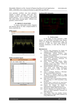 Mandadkar Mukesh et al Int. Journal of Engineering Research and Applications www.ijera.com
ISSN : 2248-9622, Vol. 4, Issue 4( Version 1), April 2014, pp.394-397
www.ijera.com 397 | P a g e
wave generator, oscillator, sine wave generator,
unipolar to bipolar converter, band pass filter,
multiport switches with different control signal,
transfer function = 1/(S+1), comparator, Butterworth
filter ,phase shifter, message signal – different wave
generator, control switches.
IV. RESULT ANALYSES
To ensure a high-quality product, diagrams
and lettering MUST be either computer-drafted or
drawn using India ink.
QPSK signal:
QPSK transmitted signal:
Synthesis RTL Schematic:
V. CONCLUSION
In this paper, we have presented a SDR
System was successfully developed using Spartan
FPGA kit. During the implementation stage, the
operation of SDR was tested using MATLAB
Simulink simulations, in order that the design is
compiled.
REFERENCES
[1] Wenmiao Song, Qiongqiong Yao, Design and
implement of QPSK modem based on FPGA
[2] A.M.Bhavikatti, Subhash Kulkarni, Uday
Kalyani, FPGA implementation of π/4 QPSK
Modulator and Demodulator
[3] Swapan K Samaddar, AtriSanyal, Somali Sanyal,
FPGA based generalized architecture for
Modulation and Demodulation
[4] Gihad Elamary, Graeme Chester, Jeffrey
Neasham, A simple Digital VHDL QPSK
Modulator Design using CPLD / FPGAs for
Biomedical Devices Applications
[5] Mehmet SÖNMEZ and Ayhan AKBAL, FPGA
based design using VHDL transmission
performance analysis of BPSK and QPSK
Modulators
[6] Anton S. Rodriguez, Michael C. Mensinger,
Software-defined Radio Using Xilinx
[7] Dr. Hikmat N. Abdullah, Hussein A. Hadi,
Design and implementation of FPGA based SDR
using Simulink HDL coder
[8] Hugo Santos, Mario Vestias & Helena Sarmento,
FPGA prototype of a DCM demodulator using
the Matlab
[9] Professor Fred J. Looft & Dr. R. Scott Erwin,
Modular FPGA-Based Software Defined Radio
[10] Popescu SO, Gontean AS, Ianchis D,
Implementation of a QPSK system on FPGA
[11] Michal Kovac, BPSK, QPSK Simulation model
[12] Rajesh R. Bhambare, Dr. Rajeshree D. Raut, A
survey on Digital Modulation Techniques for
SDR Applications
[13] Teena Sakala, Divya Jain, Sandhya Gautam,
Implementation of Digital QPSK Modulator By
Using VHDL/MATLAB
 