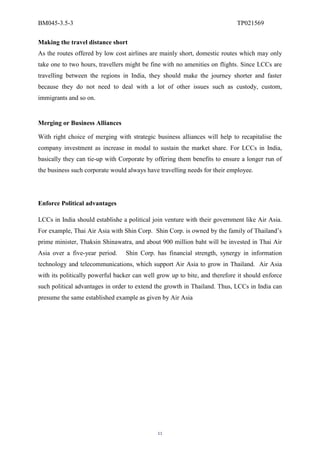 BM045-3.5-3                                                                 TP021569

Making the travel distance short
As the routes offered by low cost airlines are mainly short, domestic routes which may only
take one to two hours, travellers might be fine with no amenities on flights. Since LCCs are
travelling between the regions in India, they should make the journey shorter and faster
because they do not need to deal with a lot of other issues such as custody, custom,
immigrants and so on.


Merging or Business Alliances

With right choice of merging with strategic business alliances will help to recapitalise the
company investment as increase in modal to sustain the market share. For LCCs in India,
basically they can tie-up with Corporate by offering them benefits to ensure a longer run of
the business such corporate would always have travelling needs for their employee.




Enforce Political advantages

LCCs in India should establishe a political join venture with their government like Air Asia.
For example, Thai Air Asia with Shin Corp. Shin Corp. is owned by the family of Thailand’s
prime minister, Thaksin Shinawatra, and about 900 million baht will be invested in Thai Air
Asia over a five-year period.    Shin Corp. has financial strength, synergy in information
technology and telecommunications, which support Air Asia to grow in Thailand. Air Asia
with its politically powerful backer can well grow up to bite, and therefore it should enforce
such political advantages in order to extend the growth in Thailand. Thus, LCCs in India can
presume the same established example as given by Air Asia




                                              11
 