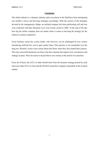 BM045-3.5-3                                                                     TP021569

                                          Conclusion

The airline industry is a dynamic industry and every player in the field have been anticipating
one another’s moves and devising strategies accordingly. With the success of the strategies
devised by the management, Indigo, an unlisted company has been performing well and was
even conferred with Best Domestic Low Cost Carrier award in 2008. At the end of the day
how big the airline company does not matter when it comes to devising the strategy for the
airlines to remain competitive.


Every business sector has a price leader, who however, can be challenged by new comers
introducing artificial low cost to gain market share. This practice is not sustainable over the
long run. WestJet’s critics were critical about this factor when they first started their journey.
The truly successful businesses are those who have internal and superior low cost practice and
strategy in place. West Jet seems to do just that to save money at the end for its customers.


From all of these, the LCCs in India should learn from the business strategy posted by each
and every other LCCs in Asia and the World to keep their company sustainable in the aviation
market.




                                                12
 