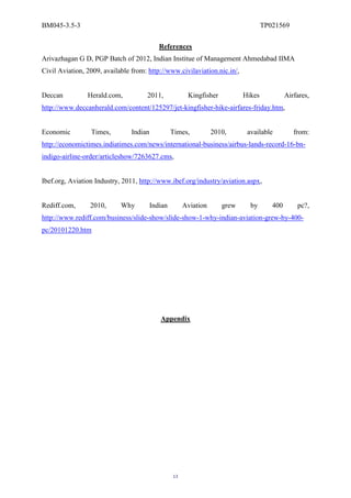 BM045-3.5-3                                                                         TP021569

                                            References
Arivazhagan G D, PGP Batch of 2012, Indian Institue of Management Ahmedabad IIMA
Civil Aviation, 2009, available from: http://www.civilaviation.nic.in/,


Deccan          Herald.com,          2011,              Kingfisher          Hikes            Airfares,
http://www.deccanherald.com/content/125297/jet-kingfisher-hike-airfares-friday.htm,


Economic         Times,         Indian            Times,          2010,      available          from:
http://economictimes.indiatimes.com/news/international-business/airbus-lands-record-16-bn-
indigo-airline-order/articleshow/7263627.cms,


Ibef.org, Aviation Industry, 2011, http://www.ibef.org/industry/aviation.aspx,


Rediff.com,      2010,      Why          Indian        Aviation      grew     by       400       pc?,
http://www.rediff.com/business/slide-show/slide-show-1-why-indian-aviation-grew-by-400-
pc/20101220.htm




                                            Appendix




                                                  13
 