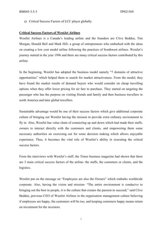 BM045-3.5-3                                                                     TP021569

    a) Critical Success Factors of LCC player globally


Critical Success Factors of WestJet Airlines
WestJet Airlines is a Canada’s leading airline and the founders are Clive Beddoe, Tim
Morgan, Donald Bell and Mark Hill- a group of entrepreneurs who embarked with the ideas
on creating a low cost model airline following the practices of Southwest airlines. WestJet’s
journey started in the year 1996 and there are many critical success factors contributed by this
airline.


In the beginning, WestJet has adopted the business model namely “7 domains of attractive
opportunities” which helped them to search for market attractiveness. From the model, they
have found the market results of demand buyers who would consider on cheap travelling
options when they offer lower pricing for air fare to purchase. They started on targeting the
passenger who has the purpose on visiting friends and family and then business travellers in
north America and later global travellers.


Sustainable advantage would be one of their success factors which give additional corporate
culture of bringing out WestJet having the mission to provide extra ordinary environment to
fly in. Also, WestJet has value chain of connecting up and down which had made their staffs,
owners to interact directly with the customers and clients, and empowering them some
necessary authorities on exercising out for some decision making which allows enjoyable
experience. Thus, it becomes the vital role of WestJet’s ability in executing the critical
success factors.


From the interviews with WestJet’s staff, the Times business magazine had shown that there
are 3 main critical success factors of the airline- the staffs, the customers or clients, and the
logistics.


WestJet put on the message on “Employees are also the Owners” which embarks worldwide
corporate. Also, having the vision and mission- “The entire environment is conducive to
bringing out the best in people, it is the culture that creates the passion to succeed,” said Clive
Beddoe, previous CEO of WestJet Airlines in the organisation management culture believing
if employees are happy, the customers will be too, and keeping customers happy means return
on investment for the investors.


                                                 3
 