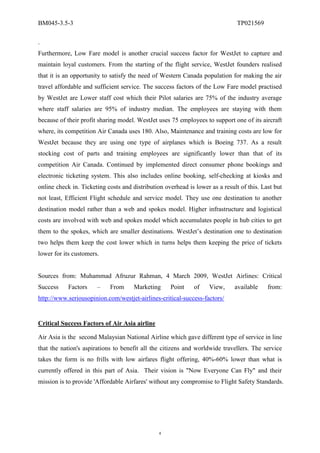 BM045-3.5-3                                                                    TP021569

.
Furthermore, Low Fare model is another crucial success factor for WestJet to capture and
maintain loyal customers. From the starting of the flight service, WestJet founders realised
that it is an opportunity to satisfy the need of Western Canada population for making the air
travel affordable and sufficient service. The success factors of the Low Fare model practised
by WestJet are Lower staff cost which their Pilot salaries are 75% of the industry average
where staff salaries are 95% of industry median. The employees are staying with them
because of their profit sharing model. WestJet uses 75 employees to support one of its aircraft
where, its competition Air Canada uses 180. Also, Maintenance and training costs are low for
WestJet because they are using one type of airplanes which is Boeing 737. As a result
stocking cost of parts and training employees are significantly lower than that of its
competition Air Canada. Continued by implemented direct consumer phone bookings and
electronic ticketing system. This also includes online booking, self-checking at kiosks and
online check in. Ticketing costs and distribution overhead is lower as a result of this. Last but
not least, Efficient Flight schedule and service model. They use one destination to another
destination model rather than a web and spokes model. Higher infrastructure and logistical
costs are involved with web and spokes model which accumulates people in hub cities to get
them to the spokes, which are smaller destinations. WestJet’s destination one to destination
two helps them keep the cost lower which in turns helps them keeping the price of tickets
lower for its customers.


Sources from: Muhammad Afruzur Rahman, 4 March 2009, WestJet Airlines: Critical
Success     Factors    –    From      Marketing     Point     of    View,     available    from:
http://www.seriousopinion.com/westjet-airlines-critical-success-factors/


Critical Success Factors of Air Asia airline

Air Asia is the second Malaysian National Airline which gave different type of service in line
that the nation's aspirations to benefit all the citizens and worldwide travellers. The service
takes the form is no frills with low airfares flight offering, 40%-60% lower than what is
currently offered in this part of Asia. Their vision is "Now Everyone Can Fly" and their
mission is to provide 'Affordable Airfares' without any compromise to Flight Safety Standards.




                                                4
 