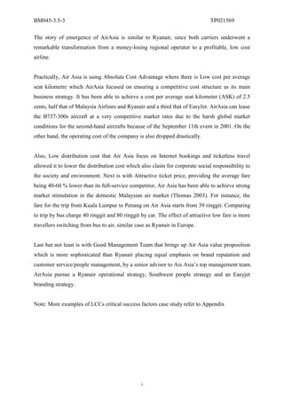 BM045-3.5-3                                                                    TP021569

The story of emergence of AirAsia is similar to Ryanair, since both carriers underwent a
remarkable transformation from a money-losing regional operator to a profitable, low cost
airline.


Practically, Air Asia is using Absolute Cost Advantage where there is Low cost per average
seat kilometre which AirAsia focused on ensuring a competitive cost structure as its main
business strategy. It has been able to achieve a cost per average seat kilometer (ASK) of 2.5
cents, half that of Malaysia Airlines and Ryanair and a third that of EasyJet. AirAsia can lease
the B737-300s aircraft at a very competitive market rates due to the harsh global market
conditions for the second-hand aircrafts because of the September 11th event in 2001. On the
other hand, the operating cost of the company is also dropped drastically.


Also, Low distribution cost that Air Asia focus on Internet bookings and ticketless travel
allowed it to lower the distribution cost which also claim for corporate social responsibility to
the society and environment. Next is with Attractive ticket price, providing the average fare
being 40-60 % lower than its full-service competitor, Air Asia has been able to achieve strong
market stimulation in the domestic Malaysian air market (Thomas 2003). For instance, the
fare for the trip from Kuala Lumpur to Penang on Air Asia starts from 39 ringgit. Comparing
to trip by bus charge 40 ringgit and 80 ringgit by car. The effect of attractive low fare is more
travellers switching from bus to air, similar case as Ryanair in Europe.


Last but not least is with Good Management Team that brings up Air Asia value proposition
which is more sophisticated than Ryanair placing equal emphasis on brand reputation and
customer service/people management, by a senior advisor to Ais Asia’s top management team.
AirAsia pursue a Ryanair operational strategy, Southwest people strategy and an Easyjet
branding strategy.


Note: More examples of LCCs critical success factors case study refer to Appendix




                                                5
 