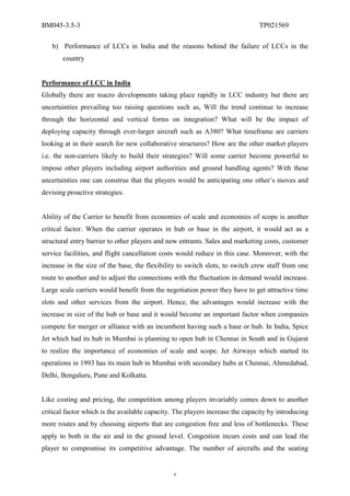 BM045-3.5-3                                                                    TP021569

   b) Performance of LCCs in India and the reasons behind the failure of LCCs in the
       country


Performance of LCC in India
Globally there are macro developments taking place rapidly in LCC industry but there are
uncertainties prevailing too raising questions such as, Will the trend continue to increase
through the horizontal and vertical forms on integration? What will be the impact of
deploying capacity through ever-larger aircraft such as A380? What timeframe are carriers
looking at in their search for new collaborative structures? How are the other market players
i.e. the non-carriers likely to build their strategies? Will some carrier become powerful to
impose other players including airport authorities and ground handling agents? With these
uncertainties one can construe that the players would be anticipating one other’s moves and
devising proactive strategies.


Ability of the Carrier to benefit from economies of scale and economies of scope is another
critical factor. When the carrier operates in hub or base in the airport, it would act as a
structural entry barrier to other players and new entrants. Sales and marketing costs, customer
service facilities, and flight cancellation costs would reduce in this case. Moreover, with the
increase in the size of the base, the flexibility to switch slots, to switch crew staff from one
route to another and to adjust the connections with the fluctuation in demand would increase.
Large scale carriers would benefit from the negotiation power they have to get attractive time
slots and other services from the airport. Hence, the advantages would increase with the
increase in size of the hub or base and it would become an important factor when companies
compete for merger or alliance with an incumbent having such a base or hub. In India, Spice
Jet which had its hub in Mumbai is planning to open hub in Chennai in South and in Gujarat
to realize the importance of economies of scale and scope. Jet Airways which started its
operations in 1993 has its main hub in Mumbai with secondary hubs at Chennai, Ahmedabad,
Delhi, Bengaluru, Pune and Kolkatta.


Like costing and pricing, the competition among players invariably comes down to another
critical factor which is the available capacity. The players increase the capacity by introducing
more routes and by choosing airports that are congestion free and less of bottlenecks. These
apply to both in the air and in the ground level. Congestion incurs costs and can lead the
player to compromise its competitive advantage. The number of aircrafts and the seating


                                                6
 