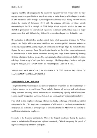 BM045-3.5-3                                                                   TP021569

capacity would be advantageous to the incumbent especially in busy routes where the new
entrant would be required to incur huge fixed costs. In India, Spice jet which began its service
in 2005 has firmed up its strategic expansion plan with an order of 30 Boeing 737-800 aircraft
during the month of September 2010 with the expected deliveries of these aircraft
commencing in Jan 2014 through till 2019. Indigo which began its services in 2006, has
started its preparation for international expansion. In January 2011, Indigo signed a major
procurement deal with Airbus to buy 180 A320s in one of the largest ever deals of its kind.


Diversification is identified as another critical factor while designing strategies for Airline
players. Air freight which was once considered as a separate product has now become an
exclusive product of the Airline players. In some cases the freight helps the carriers to cross
finance the lower passenger fares. Diversification has also led the airlines by providing access
to products such as hotel and/or restaurants booking and shops in the airports by forming
strategic alliances with these groups. One such examples of diversification is IndiGo Airlines
offering a diverse array of packages for its passengers: Holiday packages, business packages,
religious packages, God's Own Country, hill station trips and Goa's sun & sand.


Sources from: ARIVAZHAGAN G D, PGP BATCH OF 2012, INDIAN INSTITUTE OF
MANAGEMENT AHMEDABAD (IIM A


Failure reasons of LCCs in India

The growth in the aviation sector and capacity expansion by carriers has posed challenges to
aviation industry on several fronts. These include shortage of workers and professionals,
safety concerns, declining returns and the lack of accompanying capacity and infrastructure.
Moreover, stiff competition and rising fuel costs are also negatively impacting the industry.

First of all is the Employee shortage which it is clearly a shortage of trained and skilled
manpower in the LCCs sector as a consequence of which there is cut-throat competition for
employees and in return, is driving wages to unsustainable levels. Moreover, the industry is
unable to retain talented employees.


Secondly is the Regional connectivity: One of the biggest challenges facing the aviation
sector in India is to be able to provide regional connectivity. What is hampering the growth of
regional connectivity is the lack of airports.


                                                 7
 