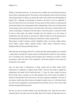 BM045-3.5-3                                                                     TP021569



Thirdly is the Rising fuel prices. As fuel prices have climbed, the inverse Rising fuel prices
and its effect on passenger growth. The increase in the international crude oil price has forced
many domestic players in India to go ahead with a hike in their airfares since the beginning of
January 2011. Although, the percentage of increase in the fares is not very significant, it
shows the latest trend in low-cost flying. The only means for these airlines to sustain growth
and increase profits is by increasing their tariffs. Although there will be lots of criticisms from
various groups on this, such an increase in the ticket fares will not have a drastic effect on the
volume of passengers. Compared to the time taken to reach from point A to point B in India
by train or other means, the number of people who will continue to use this means of
transportation will only increase as years pass by. Indian travellers are slowly getting used to
the fast paced and comfortable travelling by air and they are ready to spend on this.
Main players in India’s domestic aviation: Kingfisher airline, Jet airways, Indigo airlines,
GoAir airlines, Jagson airlines, Spicejet Airlines, Jetlite airlines, Paramount airways,
Kingfisher Red (Air Deccan) and Indian airlines.


Other than that, the declining yields LCCs in India and other entrants together now command
a market share of around 46%. Legacy carriers are being forced to match LCC fares, during a
time of escalating costs. Increasing growth prospects have attracted & are likely to attract
more players, which will lead to more competition. All this has resulted in lower returns for
all operators in the country.


Also, the huge Gaps in infrastructure in India, Airport and air traffic control (ATC)
infrastructure is inadequate to support growth. While a start has been made to upgrade the
infrastructure, the results will be visible only after 2 - 3 years. It is also a matter of concern
that the trunk routes, at present, are not fully exploited. One of the reasons for inability to
realize the full potential of the trunk routes is the lack of genuine competition. The entry of
new players would ensure that air fares are brought to realistic levels, as it will lead to better
cost and revenue management, increased productivity and better services. This in turn would
stimulate demand and lead to growth.


Into this, any form of aviation industry work need high input costs. Apart from the above-
mentioned factors, the input costs are also high. Some of the reasons for high input costs are




                                                 8
 
