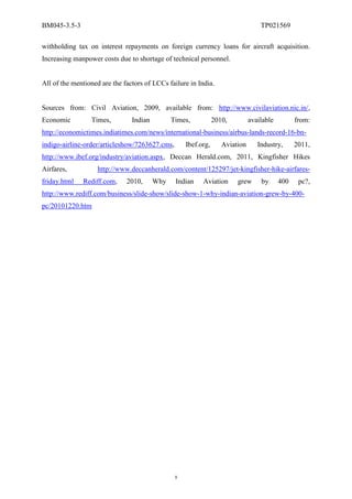 BM045-3.5-3                                                                       TP021569

withholding tax on interest repayments on foreign currency loans for aircraft acquisition.
Increasing manpower costs due to shortage of technical personnel.


All of the mentioned are the factors of LCCs failure in India.


Sources from: Civil Aviation, 2009, available from: http://www.civilaviation.nic.in/,
Economic         Times,         Indian         Times,           2010,         available         from:
http://economictimes.indiatimes.com/news/international-business/airbus-lands-record-16-bn-
indigo-airline-order/articleshow/7263627.cms,       Ibef.org,      Aviation      Industry,      2011,
http://www.ibef.org/industry/aviation.aspx, Deccan Herald.com, 2011, Kingfisher Hikes
Airfares,           http://www.deccanherald.com/content/125297/jet-kingfisher-hike-airfares-
friday.html   Rediff.com,     2010,      Why    Indian    Aviation      grew      by      400    pc?,
http://www.rediff.com/business/slide-show/slide-show-1-why-indian-aviation-grew-by-400-
pc/20101220.htm




                                                9
 