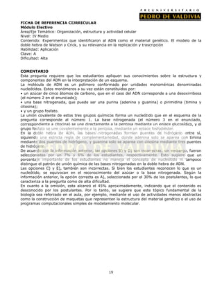19
FICHA DE REFERENCIA CIJRRICULAR
Módulo Electivo
Área/Eje Temático: Organización, estructura y actividad celular
Nivel: IV Medio
Contenido: Experimentos que identificaron al ADN como el material genético. El modelo de la
doble hebra de Watson y Crick, y su relevancia en la replicación y trascripción
Habilidad: Aplicación
Clave: A
Dificultad: Alta
COMENTARIO
Esta pregunta requiere que los estudiantes apliquen sus conocimientos sobre la estructura y
componentes del ADN en la interpretación de un esquema.
La molécula de ADN es un polímero conformado por unidades monoméricas denominadas
nucleótidos. Estos monómeros a su vez están constituidos por:
• un azúcar de cinco átomos de carbono, que en el caso del ADN corresponde a una desoxirribosa
(el número 2 en el enunciado);
• una base nitrogenada, que puede ser una purina (adenina y guanina) o pirimidina (timina y
citosina);
• y un grupo fosfato.
La unión covalente de estos tres grupos químicos forma un nucleótido que en el esquema de la
pregunta corresponde al número 1. La base nitrogenada (el número 3 en el enunciado,
correspondiente a citocina) se une directamente a la pentosa mediante un enlace glucosídico, y el
grupo fosfato se une covalentemente a la pentosa, mediante un enlace fosfodiéster.
En la doble hebra de ADN, las bases nitrogenadas forman puentes de hidrógeno entre sí,
siguiendo una estricta regla de complementariedad, donde adenina solo se aparea con timina
mediante dos puentes de hidrógeno, y guanina solo se aparea con citosina mediante tres puentes
de hidrógeno.
De acuerdo con la información anterior, las opciones B) y D) son incorrectas, sin embargo, fueron
seleccionadas por un 7% y 6% de los estudiantes, respectivamente. Esto sugiere que un
porcentaje importante de los estudiantes no maneja el concepto de nucleótido ni tampoco
distingue el patrón de unión química de las bases nitrogenadas en la doble hebra de ADN.
Las opciones C) y E), también son incorrectas. Si bien los estudiantes reconocen lo que es un
nucleótido, se equivocan en el reconocimiento del azúcar o la base nitrogenada. Según la
información anterior, la opción correcta es A), seleccionada por el 30% de los postulantes, lo que
caracteriza a la pregunta como de alta dificultad.
En cuanto a la omisión, esta alcanzó el 45% aproximadamente, indicando que el contenido es
desconocido por los postulantes. Por lo tanto, se sugiere que este tópico fundamental de la
biología sea reforzado en el aula, por ejemplo, mediante el uso de actividades menos abstractas
como la construcción de maquetas que representen la estructura del material genético o el uso de
programas computacionales simples de modelamiento molecular.
 