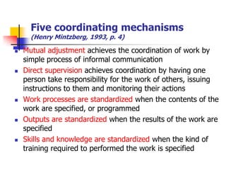 Five coordinating mechanisms (Henry Mintzberg, 1993, p. 4) 
Mutual adjustment achieves the coordination of work by simple process of informal communication 
Direct supervision achieves coordination by having one person take responsibility for the work of others, issuing instructions to them and monitoring their actions 
Work processes are standardized when the contents of the work are specified, or programmed 
Outputs are standardized when the results of the work are specified 
Skills and knowledge are standardized when the kind of training required to performed the work is specified  