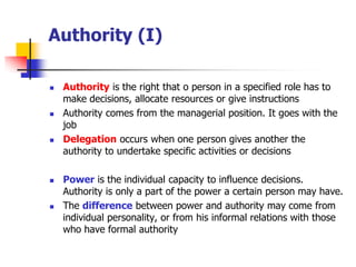 Authority (I) 
Authorityis the right that o person in a specified role has to make decisions, allocate resources or give instructions 
Authority comes from the managerial position. It goes with the job 
Delegationoccurs when one person gives another the authority to undertake specific activities or decisions 
Poweris the individual capacity to influence decisions. Authority is only a part of the power a certain person may have. 
The differencebetween power and authority may come from individual personality, or from his informal relations with those who have formal authority  