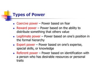 Types of Power 
Coercive power –Power based on fear 
Reward power –Power based on the ability to distribute something that others value 
Legitimate power –Power based on one’s position in the formal hierarchy 
Expert power –Power based on one’s experise, special skills, or knowledge 
Referent power –Power based on identification with a person who has desirable resources or personal traits  